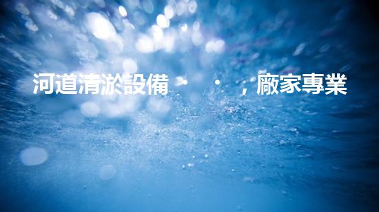 河道清淤設備，廠家專業(yè)保障水質清潔